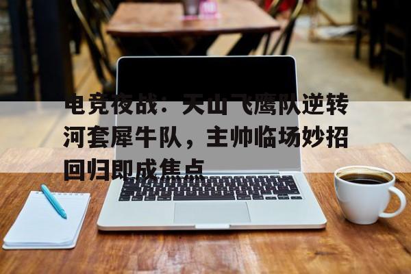 电竞夜战：天山飞鹰队逆转河套犀牛队，主帅临场妙招回归即成焦点